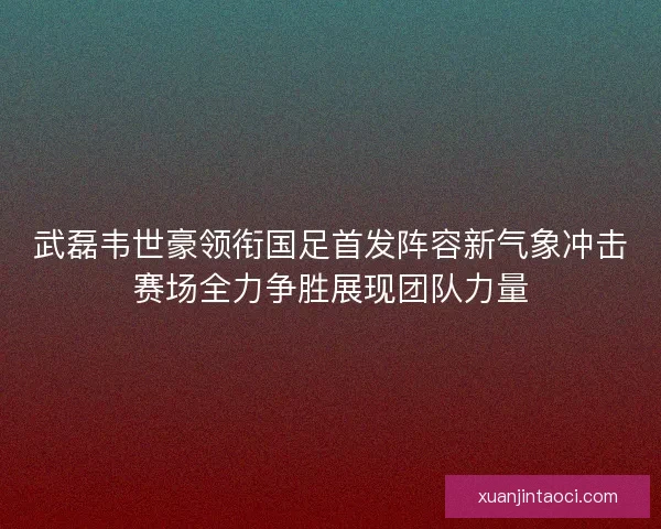 武磊韦世豪领衔国足首发阵容新气象冲击赛场全力争胜展现团队力量