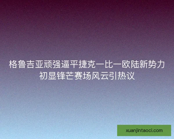 格鲁吉亚顽强逼平捷克一比一欧陆新势力初显锋芒赛场风云引热议