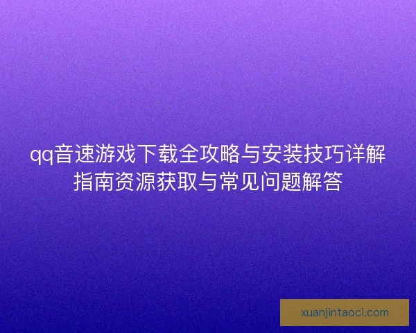 qq音速游戏下载全攻略与安装技巧详解指南资源获取与常见问题解答